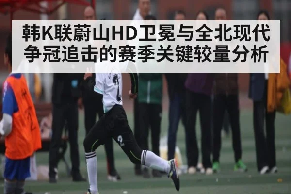 韩K联蔚山HD卫冕与全北现代争冠追击的赛季关键较量分析