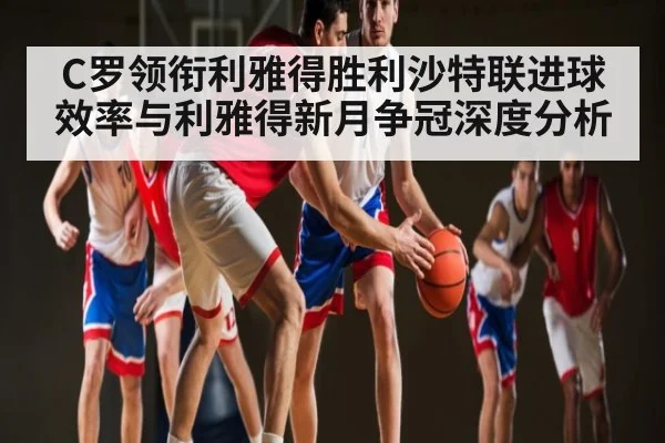 C罗领衔利雅得胜利沙特联进球效率与利雅得新月争冠深度分析