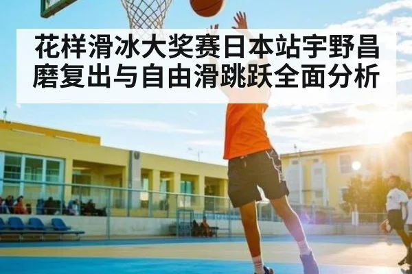 花样滑冰大奖赛日本站宇野昌磨复出与自由滑跳跃全面分析