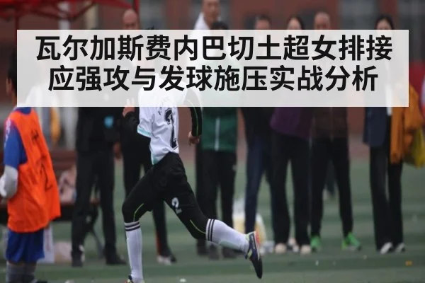 瓦尔加斯费内巴切土超女排接应强攻与发球施压实战分析