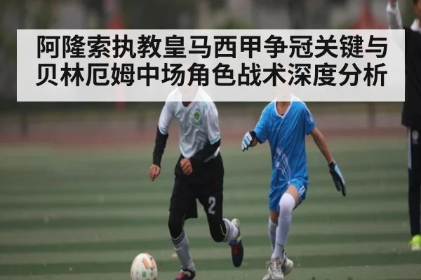 阿隆索执教皇马西甲争冠关键与贝林厄姆中场角色战术深度分析